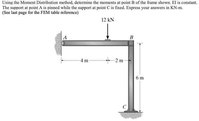 Using the Moment Distribution method, determine the moments at point B of the frame shown. El is constant.
The support at point A is pinned while the support at point C is fixed. Express your answers in KN-m.
(See last page for the FEM table reference)
12 kN
A
В
4 m
+ 2 m
6 m
C
