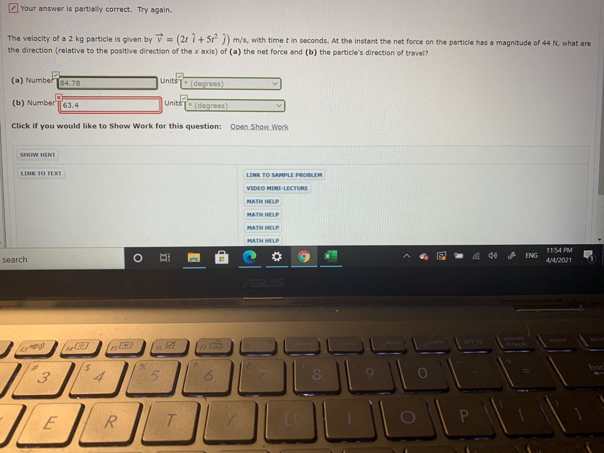 7 Your answer is partially correct. Try again.
The velocity of a 2 kg particle is given by v = (2t i + 5t j)
the direction (relative to the positive direction of the x axis) of (a) the net force and (b) the particle's direction of travel?
m/s, with time t in seconds. At the instant the net force on the particle has a magnitude of 44 N, what are
(a) Number 84.78
Units
T° (degrees)
(b) Number TT63.4
UnitsTo (degrees)
Click if you would like to Show Work for this question: Open Show Work
SHOW HINT
LINK TO TEXT
LINK TO SAMPLE PROBLEM
VIDEO MINI-LECTURE
MATH HELP
MATH HELP
MATH HELP
MATH HELP
11:54 PM
ENG
search
4/4/2021
pgup
pause
break
home
Pgdn
pri sc
insert
13)
bac
3
080
E
R
林
近
