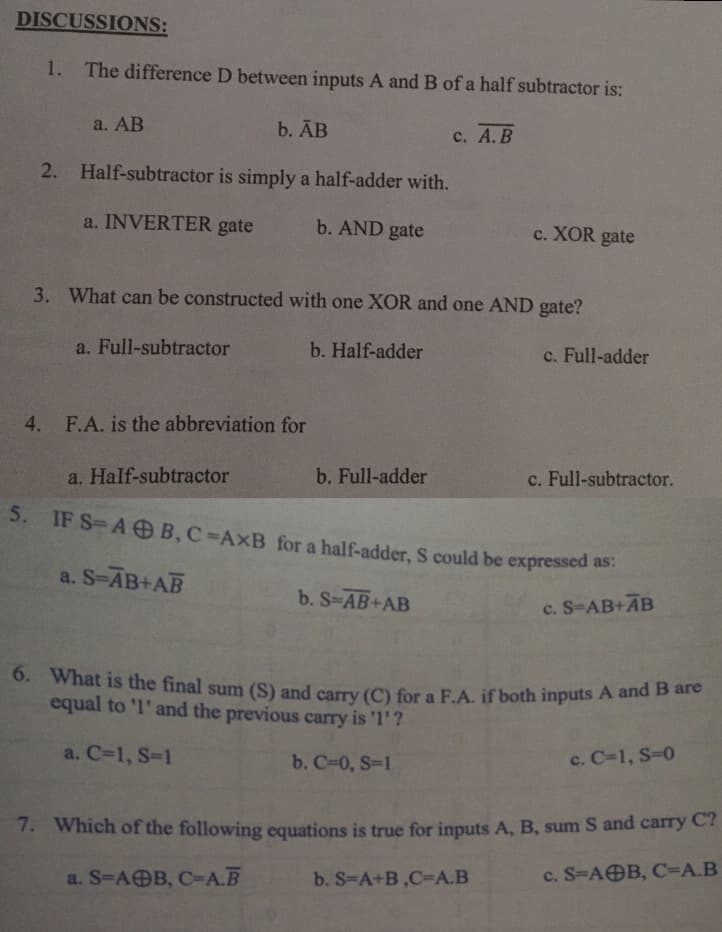 DISCUSSIONS:
1. The difference D between inputs A and B of a half subtractor is:
a. AB
b. АB
с. А. В
2. Half-subtractor is simply a half-adder with.
a. INVERTER gate
b. AND gate
c. XOR gate
3. What can be constructed with one XOR and one AND gate?
a. Full-subtractor
b. Half-adder
c. Full-adder
4. F.A. is the abbreviation for
a. Half-subtractor
b. Full-adder
c. Full-subtractor.
5. IF S-A OB,C AxB for a half-adder, S could be expressed as.
a. S-AB+AB
b. S-AB+AB
c. S-AB+AB
6. What is the final sum (S) and carry (C) for a F.A. if both inputs A and B e
equal to 'l' and the previous carry is 'l'?
a. C-1, S-1
b. C-0, S-1
c. C-1, S-0
7. Which of the following equations is true for inputs A, B, sum S and carry C?
a. S-A@B, C-А.В
b. S-A+B,C-A.B
с. S-A@B, С-А.В
