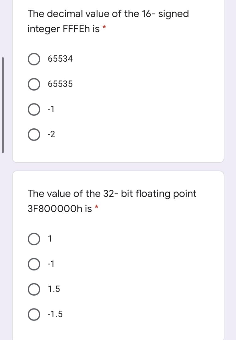 The decimal value of the 16- signed
integer FFFEH is
*
O 65534
O 65535
-1
O 2
The value of the 32- bit floating point
3F800000H is
*
O 1
O -1
1.5
-1.5
