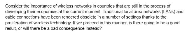 Consider the importance of wireless networks in countries that are still in the process of
developing their economies at the current moment. Traditional local area networks (LANS) and
cable connections have been rendered obsolete in a number of settings thanks to the
proliferation of wireless technology. If we proceed in this manner, is there going to be a good
result, or will there be a bad consequence instead?