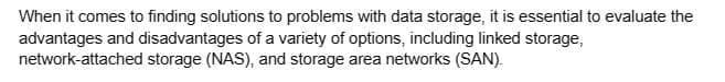 When it comes to finding solutions to problems with data storage, it is essential to evaluate the
advantages and disadvantages of a variety of options, including linked storage,
network-attached storage (NAS), and storage area networks (SAN).