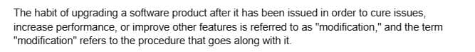 The habit of upgrading a software product after it has been issued in order to cure issues,
increase performance, or improve other features is referred to as "modification," and the term
"modification" refers to the procedure that goes along with it.