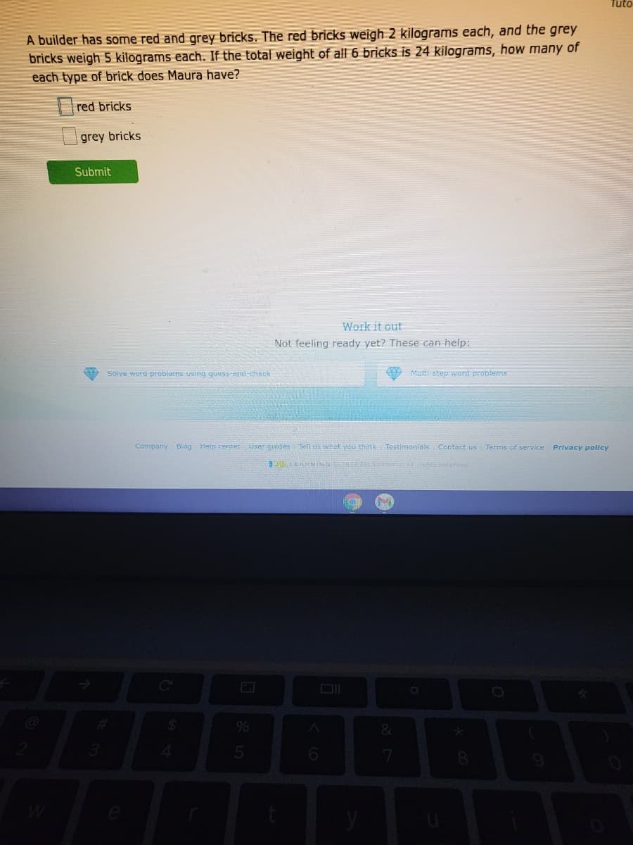 Tuto
A builder has some red and grey bricks. The red bricks weigh 2 kilograms each, and the grey
bricks weigh 5 kilograms each. If the total weight of all 6 bricks is 24 kilograms, how many of
each type of brick does Maura have?
red bricks
grey bricks
Submit
Work it out
Not feeling ready yet? These can help:
Solve word problems using quess-ani-chBEK
Multi step word problems
Company Blog Heip center ser surdeseitus what you think Testimonials Contact us Terms of service
Privacy pollcy
24
&
3.
6.
8.
