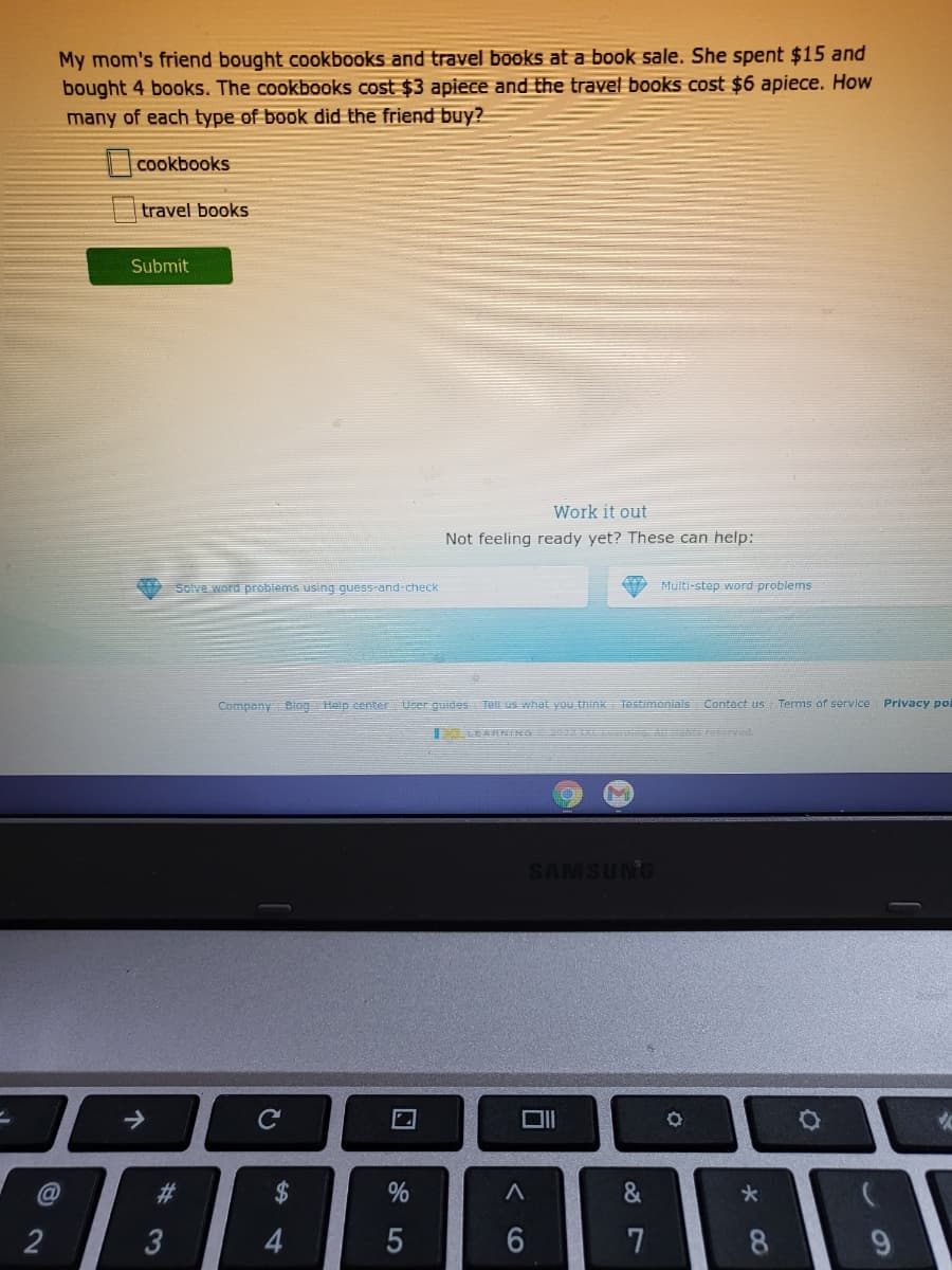 My mom's friend bought cookbooks and travel books at a book sale. She spent $15 and
bought 4 books. The cookbooks cost $3 apiece and the travel books cost $6 apiece. How
many of each type of book did the friend buy?
cookbooks
travel books
Submit
Work it out
Not feeling ready yet? These can help:
Solve word problems using guess-and-check
Multi-step word problems
Company Biog Help center
User guides Tell us what you think Testimonials Contact us Terms of service
Privacy po
ARNINA ea
SAMSUNG
%23
2$
2
3
5
7
8
9.
口
4.
