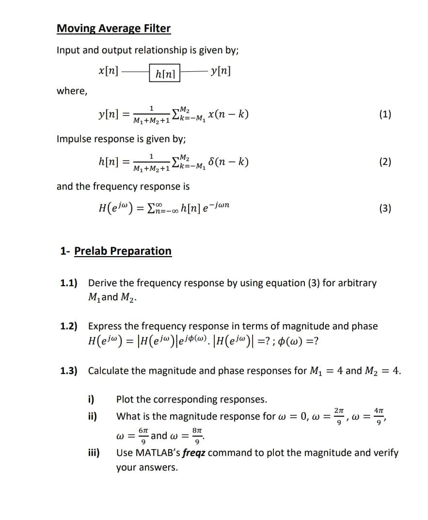 Moving Average Filter
Input and output relationship is given by;
x[n]-
h[n]
y[n]
where,
y[n]
M2
M1+M2+14k=-M,
x(п — k)
(1)
Impulse response is given by;
1
h[n]
M2
M1+M2+14k=-M,
6 (п — k)
(2)
and the frequency response is
H(ela) = E=-∞ h[n] e¯jwn
(3)
1- Prelab Preparation
1.1) Derive the frequency response by using equation (3) for arbitrary
M,and M2.
1.2) Express the frequency response in terms of magnitude and phase
H(ejw) = |H(ej")|eiacw). |H(ej@)| =? ; ¢(@) =?
1.3) Calculate the magnitude and phase responses for M1
= 4 and M2 = 4.
i)
Plot the corresponding responses.
ii)
What is the magnitude response for w = 0, w =-
ω
W =
and w =
ii)
Use MATLAB's freqz command to plot the magnitude and verify
your answers.
