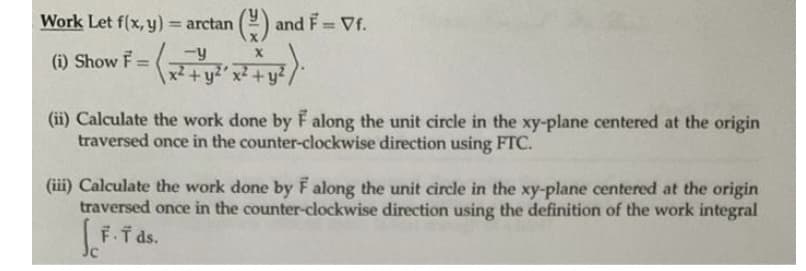 Work Let f(x, y) = arctan
(9 and F Vf.
%3D
%3D
-y
(1) Show F= + y?´ x² +y²,
%3D
x²+y²
(ii) Calculate the work done by F along the unit circle in the xy-plane centered at the origin
traversed once in the counter-clockwise direction using FTC.
(iii) Calculate the work done by F along the unit circle in the xy-plane centered at the origin
traversed once in the counter-clockwise direction using the definition of the work integral
F.I ds.
