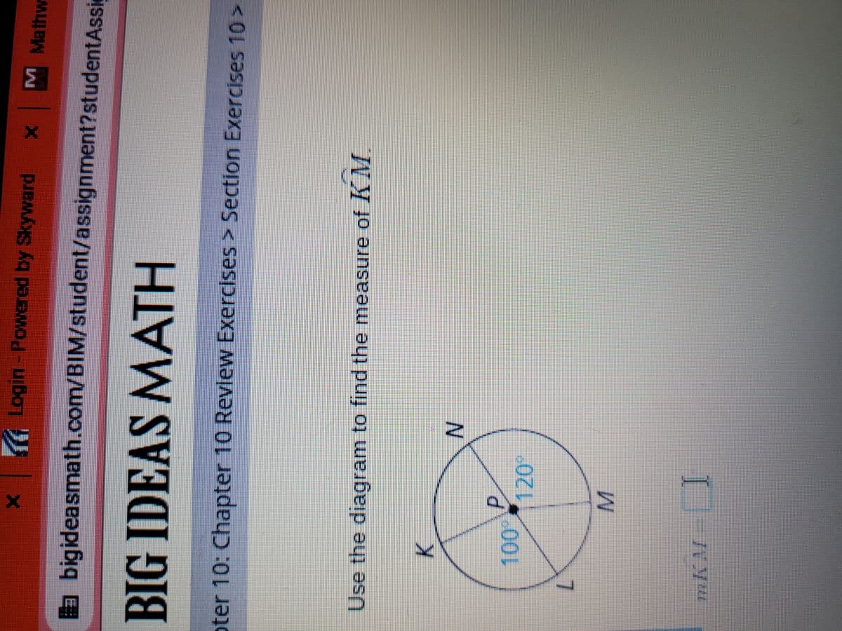 P.
K Login - Powered by Skyward X M Mathw
a bigideasmath.com/BIM/student/assignment?studentAssic
BIG IDEAS MATH
oter 10: Chapter 10 Revlew Exercises> Section Exercises 10>
Use the diagram to find the measure of KM.
K.
00%
1120*
