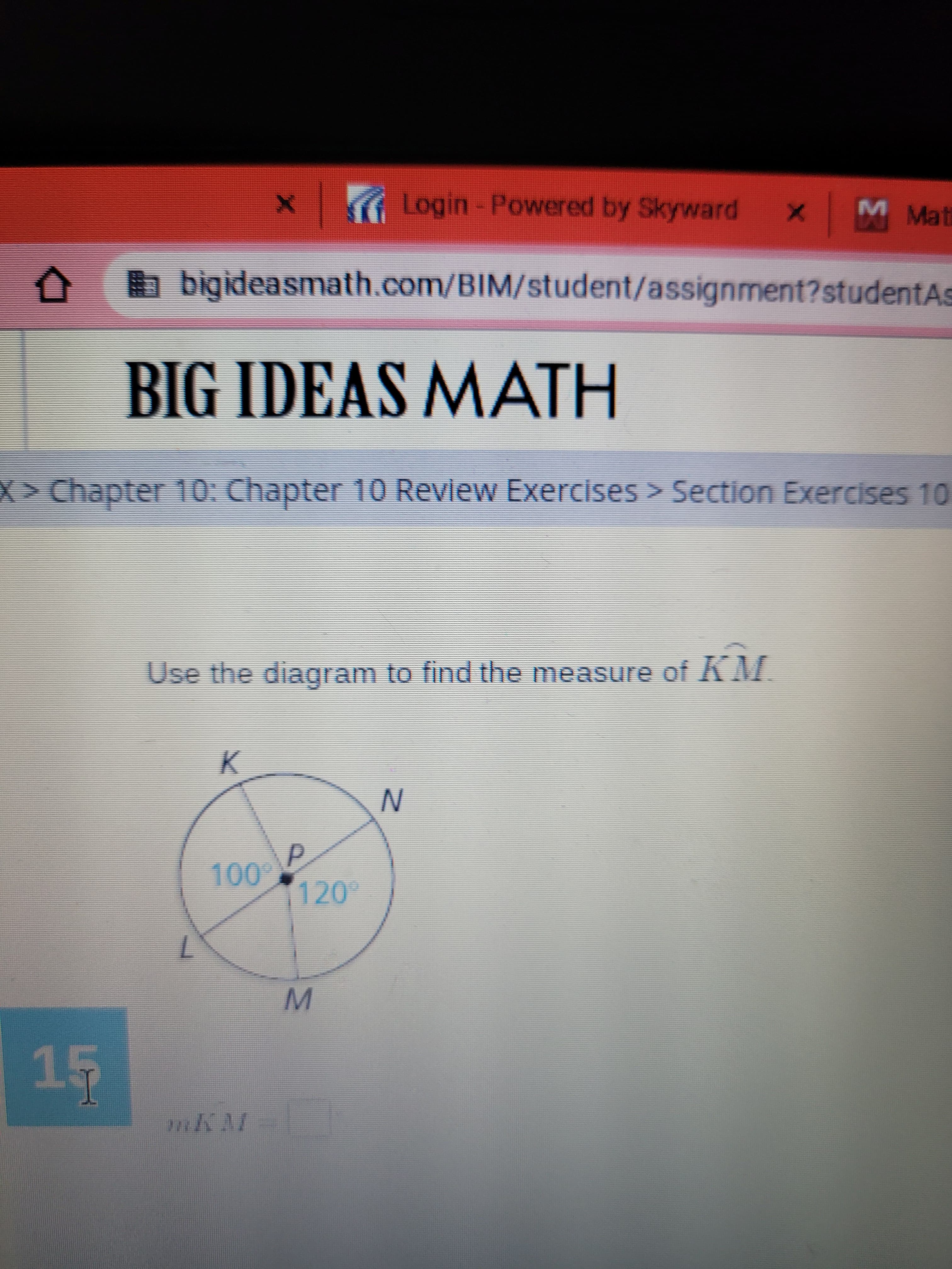 X Login - Powered by Skyward x
1 M Mati
b bigideasmath.com/BIM/student/assignment?studentAs
BIG IDEAS MATH
X>Chapter 10: Chapter 10 Revlew Exercises > Section Exercises 10
Use the diagram to find the measure of KM.
P.
00-
120°
M.
45
