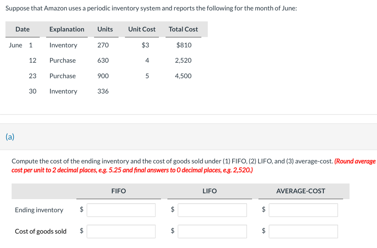 Suppose that Amazon uses a periodic inventory system and reports the following for the month of June:
Date
June 1
(a)
12
23
30
Explanation
Inventory
Purchase
Purchase
Inventory
Ending inventory
Cost of goods sold
$
Units
$
270
630
900
336
Unit Cost
FIFO
$3
4
5
Compute the cost of the ending inventory and the cost of goods sold under (1) FIFO, (2) LIFO, and (3) average-cost. (Round average
cost per unit to 2 decimal places, e.g. 5.25 and final answers to O decimal places, e.g. 2,520.)
Total Cost
2,520
$810
4,500
$
$
LIFO
$
$
AVERAGE-COST