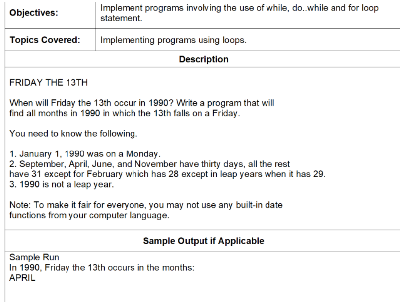 Implement programs involving the use of while, do..while and for loop
statement.
Objectives:
Topics Covered:
Implementing programs using loops.
Description
FRIDAY THE 13TH
When will Friday the 13th occur in 1990? Write a program that will
find all months in 1990 in which the 13th falls on a Friday.
You need to know the following.
1. January 1, 1990 was on a Monday.
2. September, April, June, and November have thirty days, all the rest
have 31 except for February which has 28 except in leap years when it has 29.
3. 1990 is not a leap year.
Note: To make it fair for everyone, you may not use any built-in date
functions from your computer language.
Sample Output if Applicable
Sample Run
In 1990, Friday the 13th occurs in the months:
APRIL
