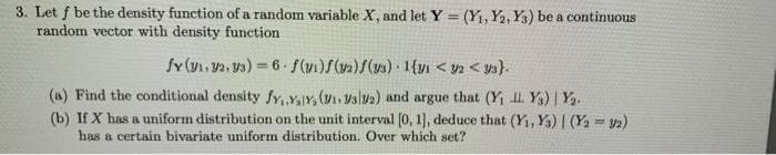 3. Let f be the density function of a random variable X, and let Y = (Y1, Y2, Y3) be a continuous
random vector with density function
%3!
fY (y1, V2, ys) 6 f(v)f(v)/() 1{vn < ya < ya}.
(a) Find the conditional density fy, Y,Y, (V, Vsly2) and argue that (Y I. Y) | Y.
(b) If X has a uniform distribution on the unit interval (0, 1], deduce that (Y, Y) | (Y = V)
has a certain bivariate uniform distribution. Over which set?
