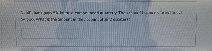 Nabil's bank pays 5% interest compounded quarterly. The account balance started out at
$4,526. What is the amount in the account after 2 quarters?
