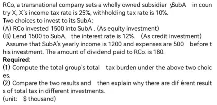 RCo, a transnational company sets a wholly owned subsidiar ySubA in coun
try X, X's income tax rate is 25%, withholding tax rate is 10%.
Two choices to invest to its SubA:
(A) RCo invested 1500 into SubA. (As equity investment)
(B) Lend 1500 to SubA, the interest rate is 12%. (As credit investment)
Assume that SubA's yearly income is 1200 and expenses are 500 before t
his investment. The amount of dividend paid to RCo. is 180.
Required:
(1) Compute the total group's total tax burden under the above two choic
es.
(2) Compare the two results and then explain why there are dif érent result
s of total tax in different investments.
(unit: $ thousand)
