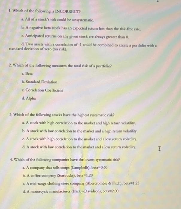 1. Which of the following is INCORRECT?
a All of a stock's risk could be unsystematic.
b. A negative beta stock has an expected return less than the risk-free rate.
c. Anticipated returns on any given stock are always greater than 0.
d. Two assets with a correlation of -1 could be combined to create a portfolio with a
standard deviation of zero (no risk).
2. Which of the following measures the total risk of a portfolio?
a. Beta
b. Standard Deviation
c. Correlation Coefficient
d. Alpha
3. Which of the following stocks have the highest systematic risk?
a A stock with high correlation to the market and high returm volatility.
b. A stock with low correlation to the market and a high return volatility.
c A stock with high correlation to the market and a low return volatility.
d. A stock with low correlation to the market and a low return volatility.
4. Which of the following companics have the lowest systematic risk?
a A company that sells soups (Campbells), beta=0.60
b. A coffee company (Starbucks), beta=1.20
cA mid-range clothing store company (Abercrombie & Fitch), beta=1.25
d. A motorcycle manufacturer (Harley-Davidson), beta=2.00
