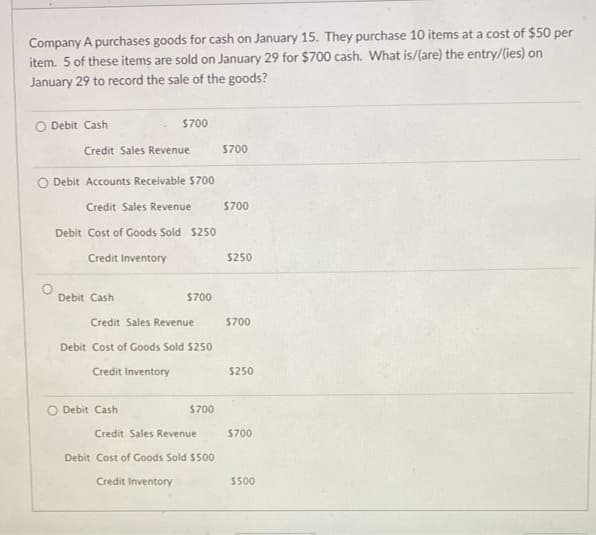 Company A purchases goods for cash on January 15. They purchase 10 items at a cost of $50 per
item. 5 of these items are sold on January 29 for $700 cash. What is/(are) the entry/(ies) on
January 29 to record the sale of the goods?
O Debit Cash
$700
Credit Sales Revenue
S700
O Debit Accounts Receivable $700
Credit Sales Revenue
$700
Debit Cost of Goods Sold $250
Credit Inventory
$250
Debit Cash
$700
Credit Sales Revenue
$700
Debit Cost of Goods Sold S250
Credit Inventory
$250
O Debit Cash
$700
Credit Sales Revenue
$700
Debit Cost of Goods Sold $500
Credit Inventory
5500
