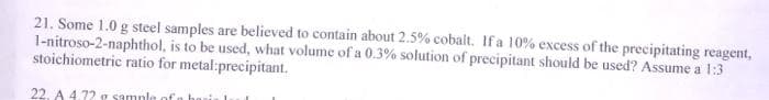 21. Some 1.0 g steel samples are believed to contain about 2.5% cobalt. If a 10% excess of the precipitating reagent,
1-nitroso-2-naphthol, is to be used, what volume of a 0.3% solution of precipitant should be used? Assume a 1:3
stoichiometric ratio for metal:precipitant.
22. A 4.72 g sample
