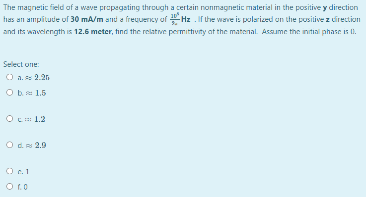 The magnetic field of a wave propagating through a certain nonmagnetic material in the positive y direction
has an amplitude of 30 mA/m and a frequency of 0 Hz . If the wave is polarized on the positive z direction
and its wavelength is 12.6 meter, find the relative permittivity of the material. Assume the initial phase is 0.
Select one:
O a. 2.25
O b. 1.5
O C. 1.2
O d. 2.9
O e. 1
O f. 0
