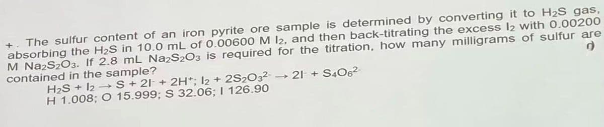 +. The sulfur content of an iron pyrite ore sample is determined by converting it to H2S gas,
absorbing the H2S in 10.0 mL of 0.00600 M 12, and then back-titrating the excess l2 with 0.00200
M NazS203. If 2.8 mL Na2S2O3 is required for the titration, how many milligrams of sulfur are
contained in the sample?
H2S + 12 →S+ 21 + 2H*; I2 + 2S2O32-
H 1.008; O 15.999; S 32.06; I 126.90
→ 21 + S4O6-
