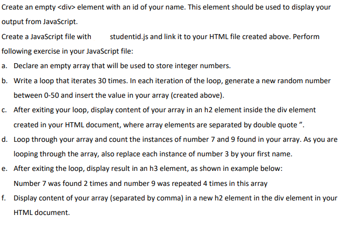 Create an empty <div> element with an id of your name. This element should be used to display your
output from JavaScript.
Create a JavaScript file with
studentid.js and link it to your HTML file created above. Perform
following exercise in your JavaScript file:
a. Declare an empty array that will be used to store integer numbers.
b. Write a loop that iterates 30 times. In each iteration of the loop, generate a new random number
between 0-50 and insert the value in your array (created above).
c. After exiting your loop, display content of your array in an h2 element inside the div element
created in your HTML document, where array elements are separated by double quote ".
d. Loop through your array and count the instances of number 7 and 9 found in your array. As you are
looping through the array, also replace each instance of number 3 by your first name.
e. After exiting the loop, display result in an h3 element, as shown in example below:
Number 7 was found 2 times and number 9 was repeated 4 times in this array
f. Display content of your array (separated by comma) in a new h2 element in the div element in your
HTML document.
