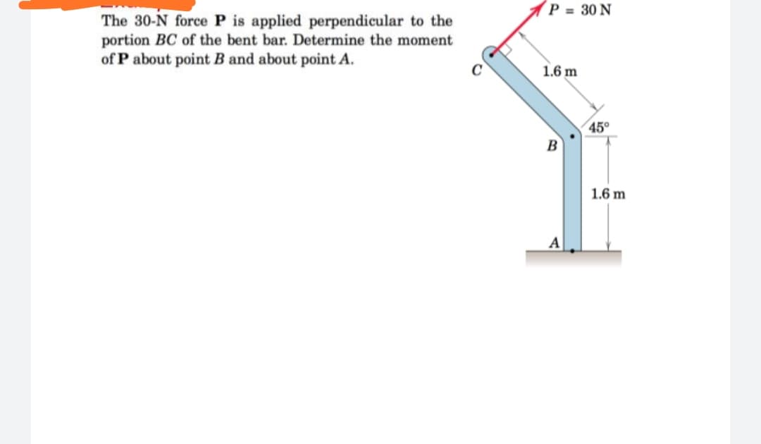 P = 30 N
The 30-N force P is applied perpendicular to the
portion BC of the bent bar. Determine the moment
of P about point B and about point A.
1.6 m
45°
B
1.6 m
A
