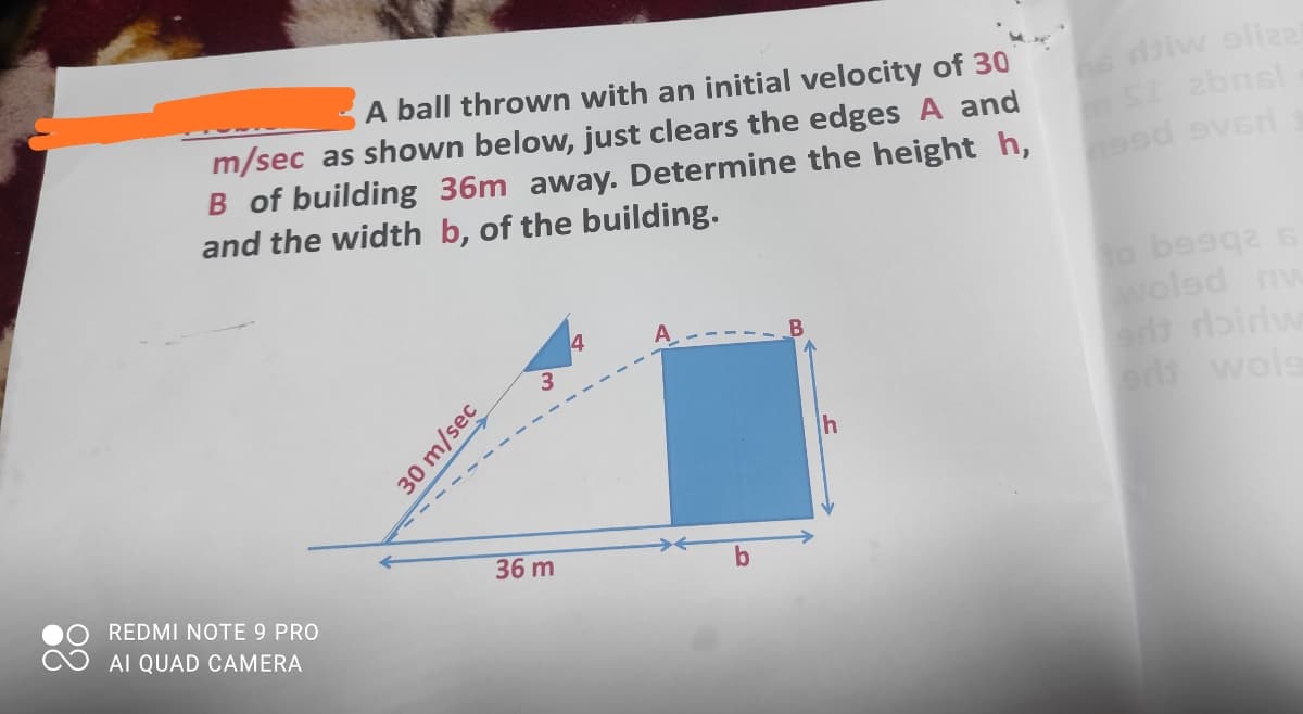 A ball thrown with an initial velocity of 30
e diw oliza
m/sec as shown below, just clears the edges A and
B of building 36m away. Determine the height h,
and the width b, of the building.
4
woled nw
es wols
-----
36 m
b
REDMI NOTE 9 PRO
AI QUAD CAMERA
30 m/sec
