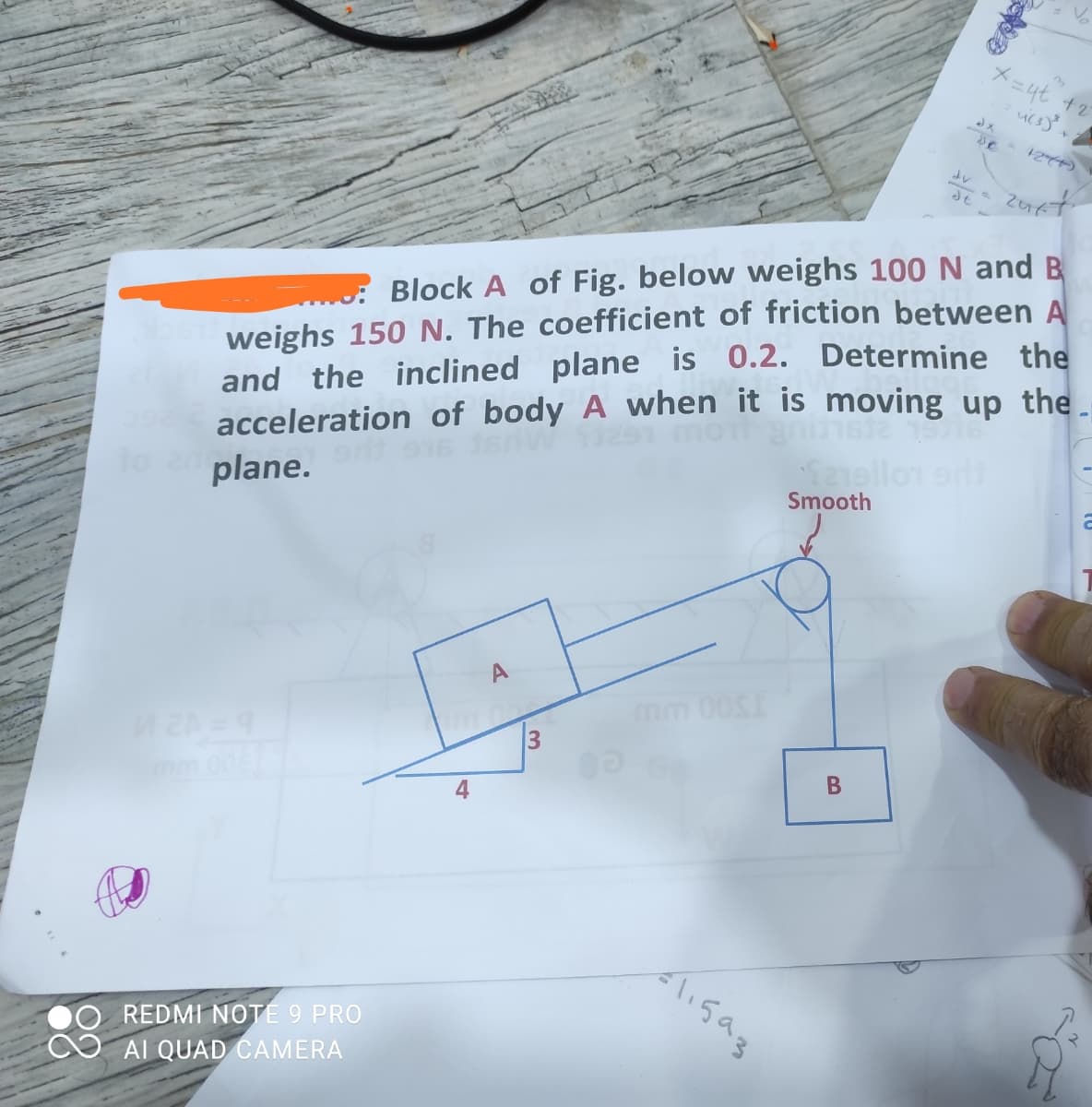 メー4t +2
A 124)
weighs 150 N. The coefficient of friction between A
and the inclined plane is 0.2. Determine the
acceleration of body A when it is moving up the
plane.
: Block A of Fig. below weighs 100N and B
mor
Seello arl
Smooth
mm 00S
Aligag
REDMI NOTE 9 PRO
AI QUAD CAMERA
B
