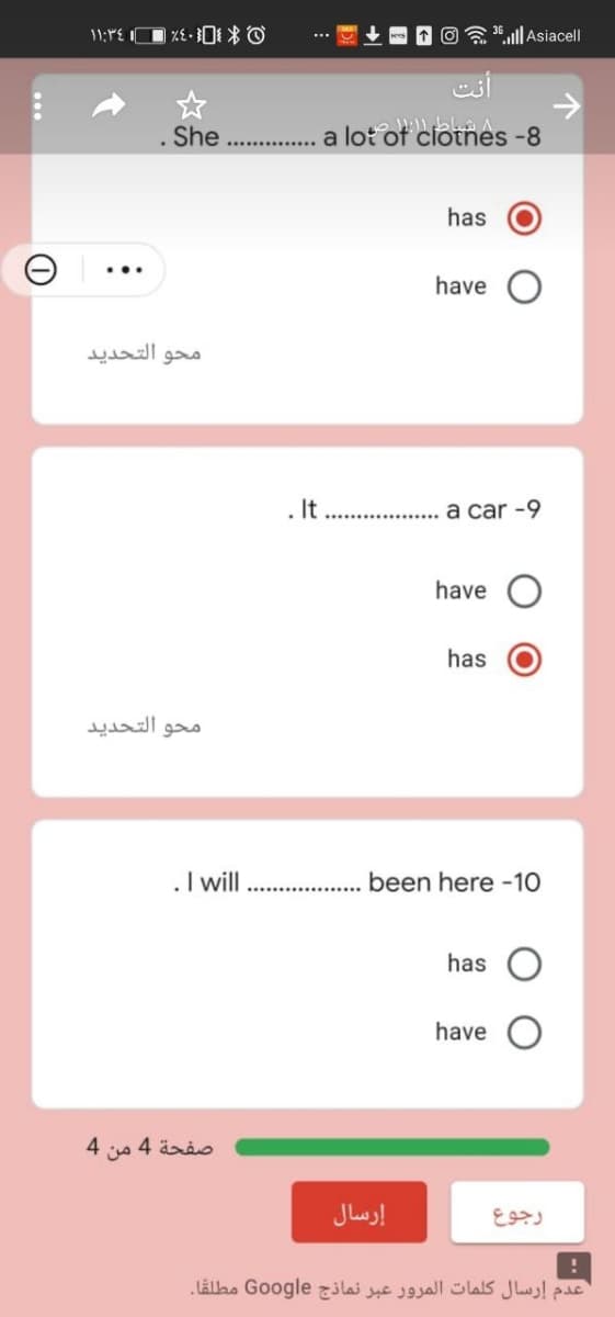 3.ll Asiacell
She ...
... a lot of ciotnes -8
has
have
محو التحديد
. It
.. .
a car -9
have
has
محو التحدید
.I will
been here -10
has
have
4.
صفحة 4 من
إرسال
رجوع
عدم إرسال کلمات المرور عبر نماذج Go ogle مطلقا.
