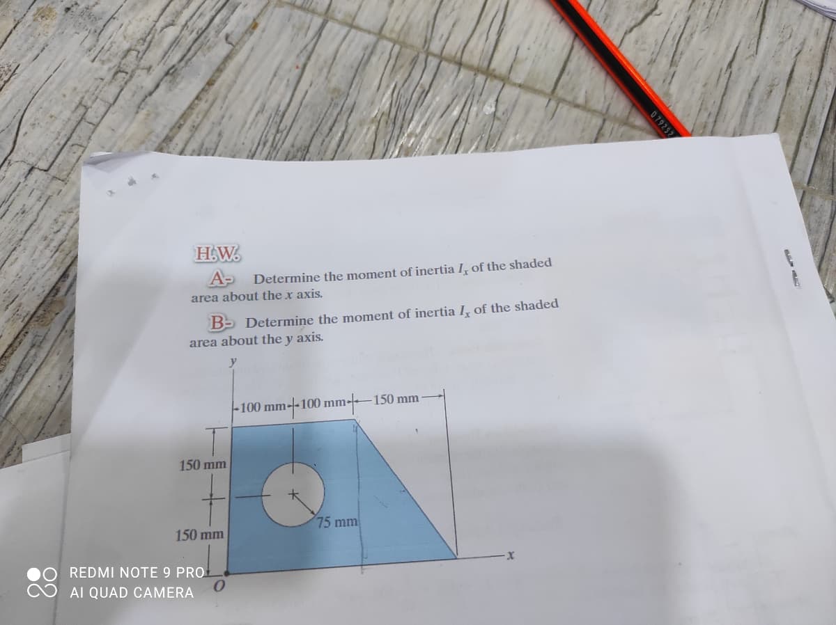 H.W.
A- Determine the moment of inertia I, of the shaded
area about the x axis.
B- Determine the moment of inertia I, of the shaded
area about the y axis.
100 mm--100 mm-150 mm
150 mm
75 mm
150 mm
REDMI NOTE 9 PRO
AI QUAD CAMERA
079252
