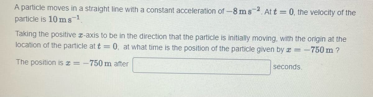 A particle moves in a straight line with a constant acceleration of -8 ms 2. At t = 0, the velocity of the
particle is 10 ms-¹.
Taking the positive x-axis to be in the direction that the particle is initially moving, with the origin at the
location of the particle at t = 0, at what time is the position of the particle given by x = -750m?
The position is a = -750 m after
seconds.