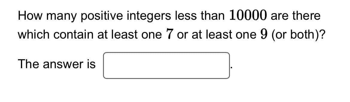 How many positive integers less than 10000 are there
which contain at least one 7 or at least one 9 (or both)?
The answer is