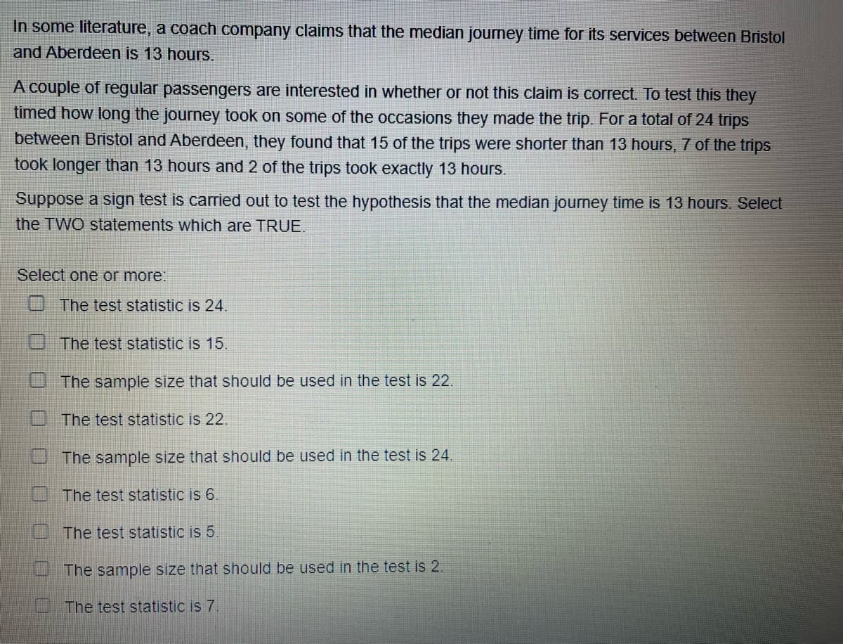 In some literature, a coach company claims that the median journey time for its services between Bristol
and Aberdeen is 13 hours.
A couple of regular passengers are interested in whether or not this claim is correct. To test this they
timed how long the journey took on some of the occasions they made the trip. For a total of 24 trips
between Bristol and Aberdeen, they found that 15 of the trips were shorter than 13 hours, 7 of the trips
took longer than 13 hours and 2 of the trips took exactly 13 hours.
Suppose a sign test is carried out to test the hypothesis that the median journey time is 13 hours. Select
the TWO statements which are TRUE.
Select one or more:
The test statistic is 24.
The test statistic is 15.
The sample size that should be used in the test is 22.
The test statistic is 22.
The sample size that should be used in the test is 24.
The test statistic is 6.
The test statistic is 5.
The sample size that should be used in the test is 2.
The test statistic is 7.
U