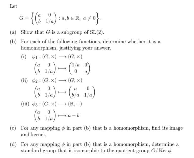 Let
G
-{(81%)
1/a):
b
: a, b ER, a
(a) Show that G is a subgroup of SL(2).
(b) For each of the following functions, determine whether it is a
homomorphism, justifying your answer.
(i) 1 (G, x) → (G, X)
b
(ii) 2 (G, X) → (G, X)
1/a) → (¹1/⁰9)
0
a
a
b
+0}.
a
(8 1/a) → (b%a 1/a)
b
(iii) 03 (G, X)→ (R,+)
0
1/a) → a-
(c) For any mapping o in part (b) that is a homomorphism, find its image
and kernel.
(d) For any mapping o in part (b) that is a homomorphism, determine a
standard group that is isomorphic to the quotient group G/Ker o.