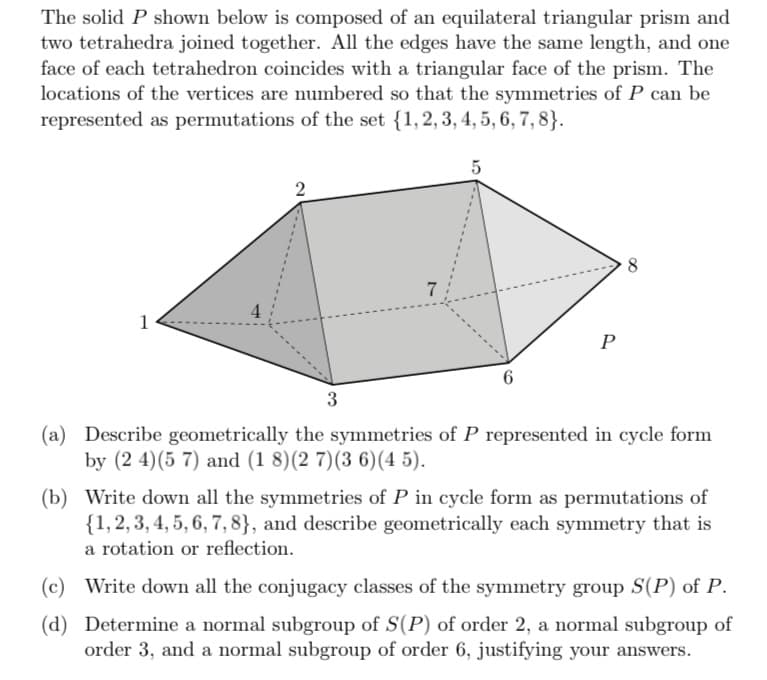 The solid P shown below is composed of an equilateral triangular prism and
two tetrahedra joined together. All the edges have the same length, and one
face of each tetrahedron coincides with a triangular face of the prism. The
locations of the vertices are numbered so that the symmetries of P can be
represented as permutations of the set {1, 2, 3, 4, 5, 6, 7, 8).
5
-
4
7
6
P
(a) Describe geometrically the symmetries of P represented in cycle form
by (2 4) (57) and (1 8) (2 7)(3 6) (45).
(b) Write down all the symmetries of P in cycle form as permutations of
{1, 2, 3, 4, 5, 6, 7, 8}, and describe geometrically each symmetry that is
a rotation or reflection.
(c) Write down all the conjugacy classes of the symmetry group S(P) of P.
(d)
Determine a normal subgroup of S(P) of order 2, a normal subgroup of
order 3, and a normal subgroup of order 6, justifying your answers.