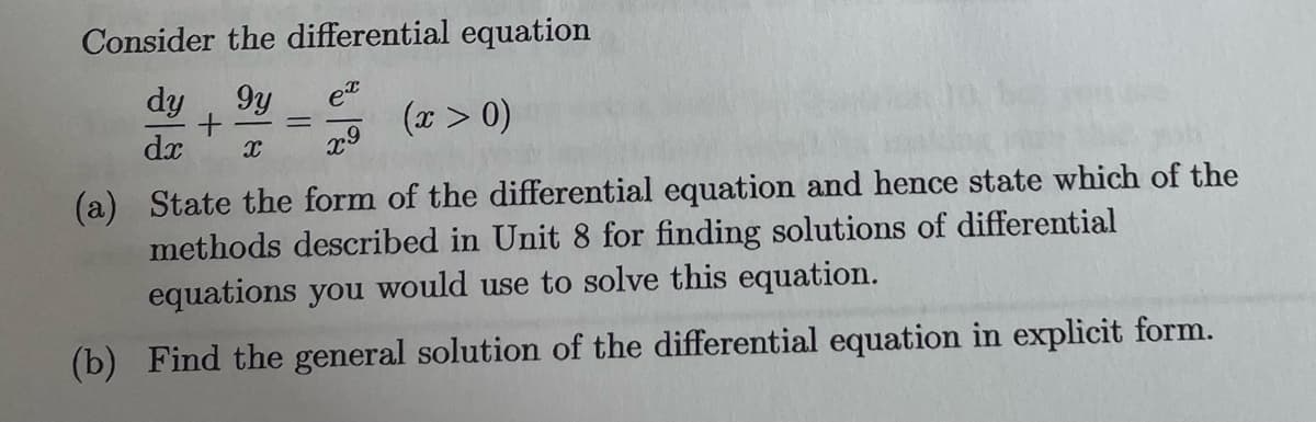 Consider the differential equation
ex
dy 9y
+
dx X
(x > 0)
x9
(a) State the form of the differential equation and hence state which of the
methods described in Unit 8 for finding solutions of differential
equations you would use to solve this equation.
(b) Find the general solution of the differential equation in explicit form.