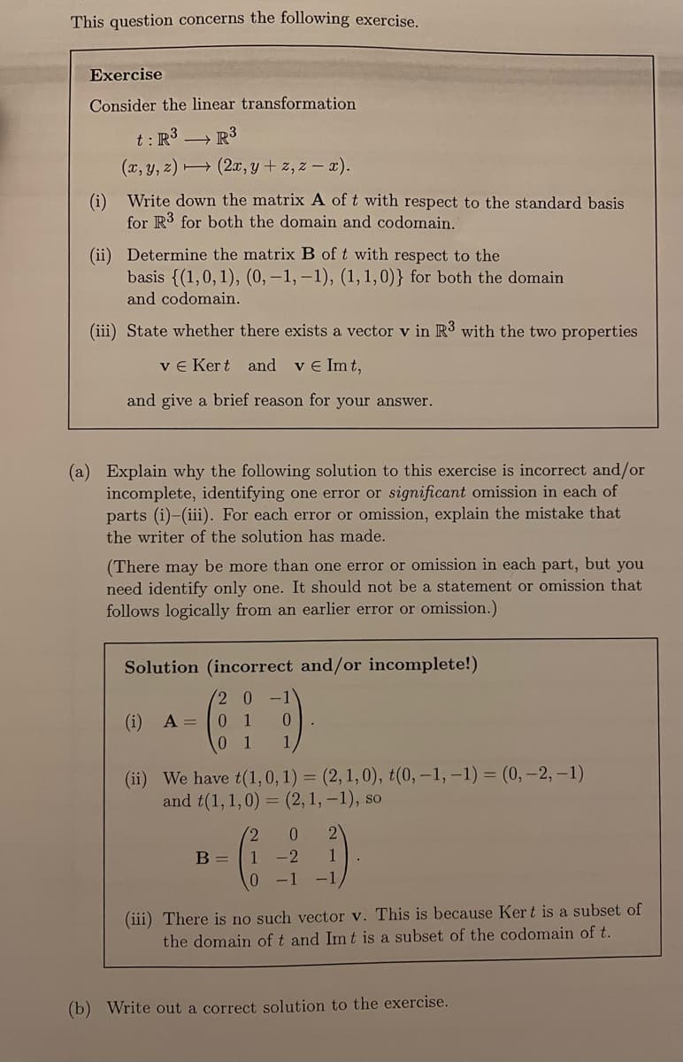 This question concerns the following exercise.
Exercise
Consider the linear transformation
R³
t: R³
(x, y, z)
(2x,y+z, z-x).
(i) Write down the matrix A of t with respect to the standard basis
for R3 for both the domain and codomain.
(ii) Determine the matrix B of t with respect to the
basis {(1, 0, 1), (0, -1,-1), (1, 1, 0)} for both the domain
and codomain.
(iii) State whether there exists a vector v in R3 with the two properties
ve Kert and ve Imt,
and give a brief reason for your answer.
(a) Explain why the following solution to this exercise is incorrect and/or
incomplete, identifying one error or significant omission in each of
parts (i)-(iii). For each error or omission, explain the mistake that
the writer of the solution has made.
(There may be more than one error or omission in each part, but you
need identify only one. It should not be a statement or omission that
follows logically from an earlier error or omission.)
Solution (incorrect and/or incomplete!)
20
01
(i) A =
0
0 1 1
(ii) We have t(1, 0, 1) = (2, 1, 0), t(0, -1, -1) = (0, -2, -1)
and t(1, 1,0) = (2, 1,-1), so
B =
2 0 2
1 -2 1
0 -1 -1
(iii) There is no such vector v. This is because Kert is a subset of
the domain of t and Imt is a subset of the codomain of t.
(b) Write out a correct solution to the exercise.