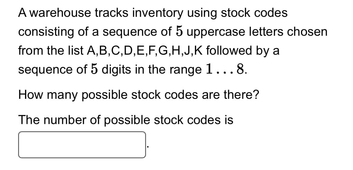 A warehouse tracks inventory using stock codes
consisting of a sequence of 5 uppercase letters chosen
from the list A,B,C,D,E,F,G,H,J,K followed by a
sequence of 5 digits in the range 1...8.
How many possible stock codes are there?
The number of possible stock codes is