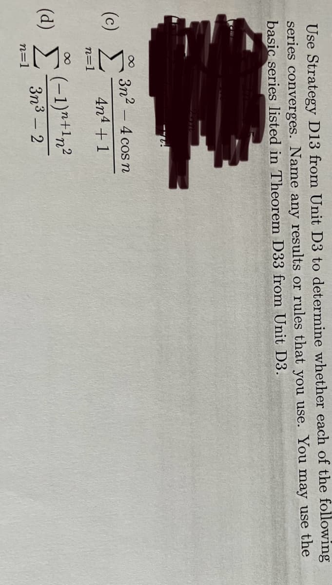 Use Strategy D13 from Unit D3 to determine whether each of the following
series converges. Name any results or rules that you use. You may use the
basic series listed in Theorem D33 from Unit D3.
∞ 3n²-4 cos n
4n4+1
(c) Σ
n=1
(d)
∞
n=1
(-1)+1n²
3n³ - 2