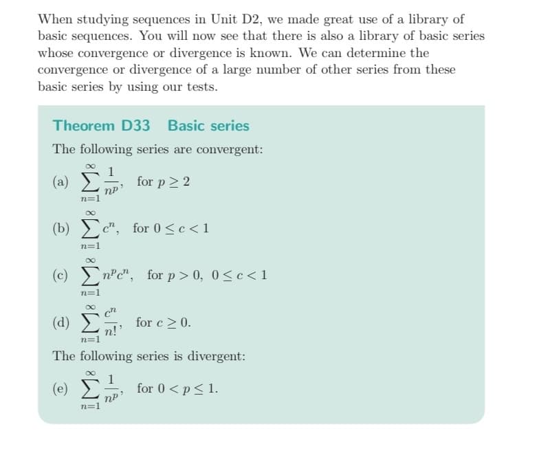 When studying sequences in Unit D2, we made great use of a library of
basic sequences. You will now see that there is also a library of basic series
whose convergence or divergence is known. We can determine the
convergence or divergence of a large number of other series from these
basic series by using our tests.
Theorem D33 Basic series
The following series are convergent:
(a)
for p > 2
n=1
(c)
(b) Σc", for Osc<1
n=1
n=1
nP
n=1
(d)
n!
The following series is divergent:
(e)
for 0 < p ≤ 1.
n=1
nen, for p > 0, 0≤ c < 1
for c ≥ 0.
nP