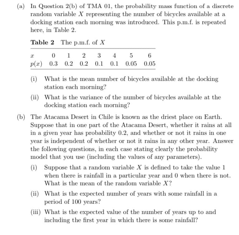 (a) In Question 2(b) of TMA 01, the probability mass function of a discrete
random variable X representing the number of bicycles available at a
docking station each morning was introduced. This p.m.f. is repeated
here, in Table 2.
Table 2 The p.m.f. of X
x
0
p(x) 0.3 0.2 0.2 0.1
5
6
1 2 3 4
0.1 0.1 0.05 0.05
(i) What is the mean number of bicycles available at the docking
station each morning?
(ii) What is the variance of the number of bicycles available at the
docking station each morning?
(b) The Atacama Desert in Chile is known as the driest place on Earth.
Suppose that in one part of the Atacama Desert, whether it rains at all
in a given year has probability 0.2, and whether or not it rains in one
year is independent of whether or not it rains in any other year. Answer
the following questions, in each case stating clearly the probability
model that you use (including the values of any parameters).
(i) Suppose that a random variable X is defined to take the value 1
when there is rainfall in a particular year and 0 when there is not.
What is the mean of the random variable X?
(ii) What is the expected number of years with some rainfall in a
period of 100 years?
(iii) What is the expected value of the number of years up to and
including the first year in which there is some rainfall?