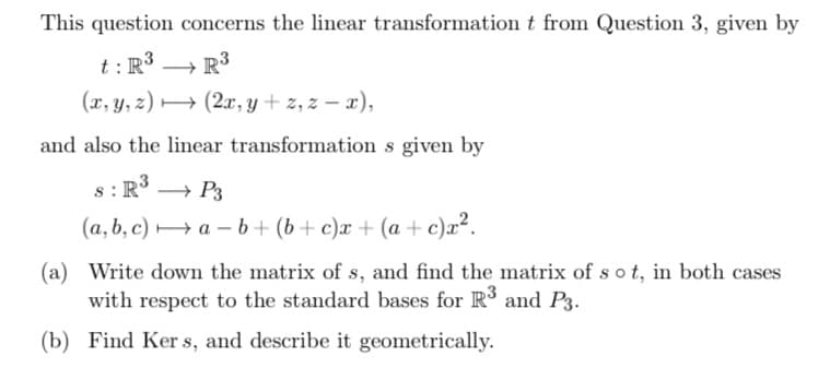 This question concerns the linear transformation t from Question 3, given by
t: R³
R³
(x, y, z)
(2x, y + z, z-x),
and also the linear transformation s given by
S: R³ → P3
(a, b, c)→a-b+ (b+c)x+ (a + c)x².
(a) Write down the matrix of s, and find the matrix of sot, in both cases
with respect to the standard bases for R³ and P3.
(b) Find Kers, and describe it geometrically.