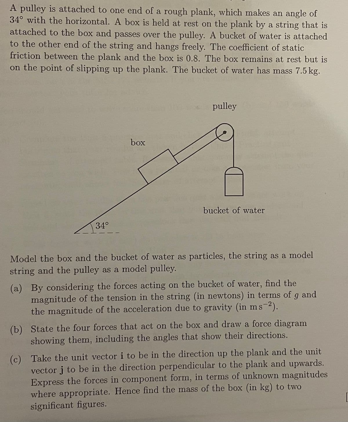 A pulley is attached to one end of a rough plank, which makes an angle of
34° with the horizontal. A box is held at rest on the plank by a string that is
attached to the box and passes over the pulley. A bucket of water is attached
to the other end of the string and hangs freely. The coefficient of static
friction between the plank and the box is 0.8. The box remains at rest but is
on the point of slipping up the plank. The bucket of water has mass 7.5 kg.
pulley
box
bucket of water
34°
Model the box and the bucket of water as particles, the string as a model
string and the pulley as a model pulley.
(a) By considering the forces acting on the bucket of water, find the
magnitude of the tension in the string (in newtons) in terms of g and
the magnitude of the acceleration due to gravity (in ms-2).
(b) State the four forces that act on the box and draw a force diagram
showing them, including the angles that show their directions.
(c) Take the unit vector i to be in the direction up the plank and the unit
vector j to be in the direction perpendicular to the plank and upwards.
Express the forces in component form, in terms of unknown magnitudes
where appropriate. Hence find the mass of the box (in kg) to two
significant figures.
