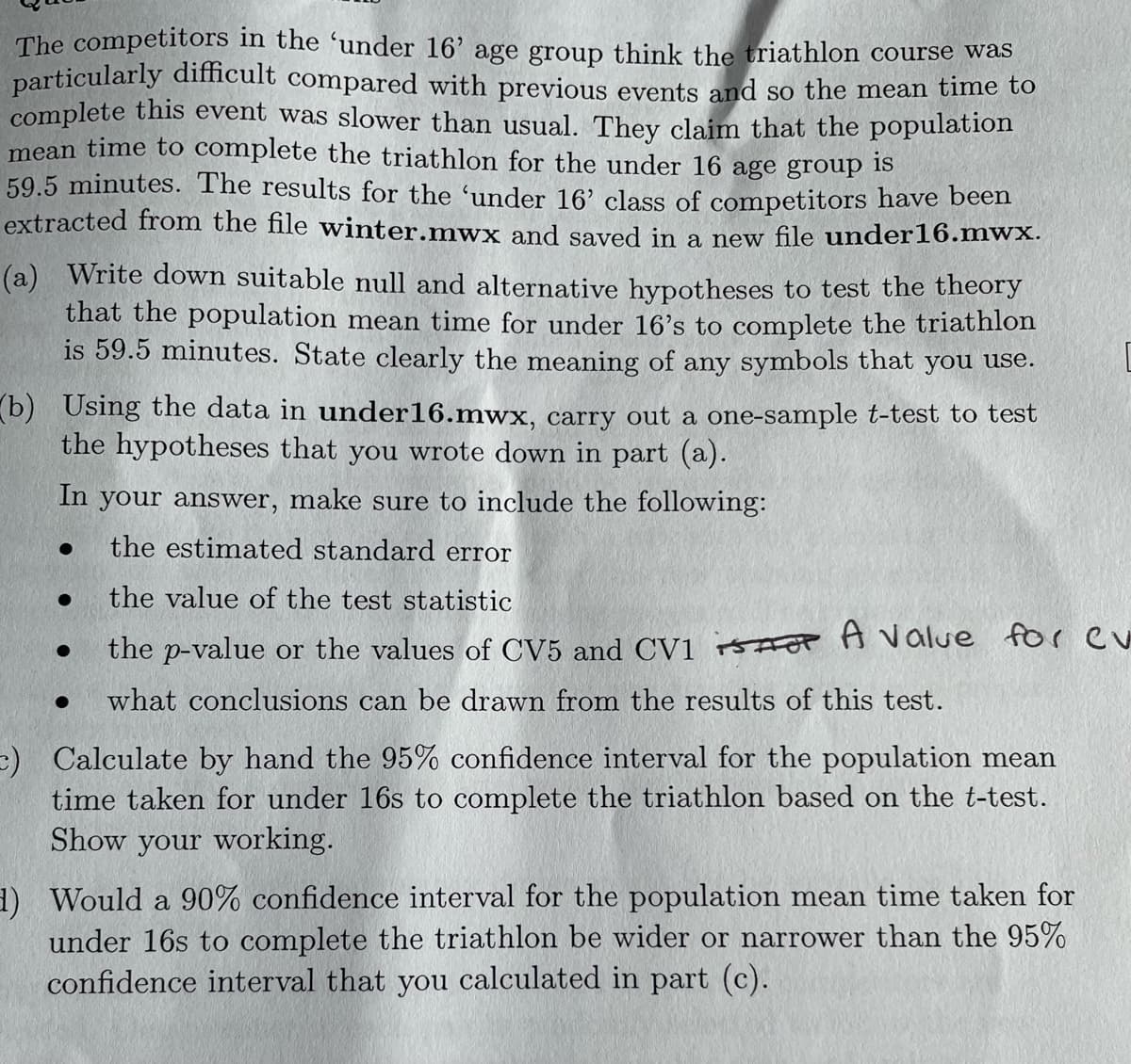 The competitors in the 'under 16' age group think the triathlon course was
particularly difficult compared with previous events and so the mean time to
complete this event was slower than usual. They claim that the population
mean time to complete the triathlon for the under 16 age group is
59.5 minutes. The results for the 'under 16' class of competitors have been
extracted from the file winter.mwx and saved in a new file under 16.mwx.
(a) Write down suitable null and alternative hypotheses to test the theory
that the population mean time for under 16's to complete the triathlon
is 59.5 minutes. State clearly the meaning of any symbols that you use.
(b) Using the data in under16.mwx, carry out a one-sample t-test to test
the hypotheses that you wrote down in part (a).
In your answer, make sure to include the following:
●
the estimated standard error
●
the value of the test statistic
●
the p-value or the values of CV5 and CV1 A value for ev
●
what conclusions can be drawn from the results of this test.
c) Calculate by hand the 95% confidence interval for the population mean
time taken for under 16s to complete the triathlon based on the t-test.
Show your working.
1) Would a 90% confidence interval for the population mean time taken for
under 16s to complete the triathlon be wider or narrower than the 95%
confidence interval that you calculated in part (c).