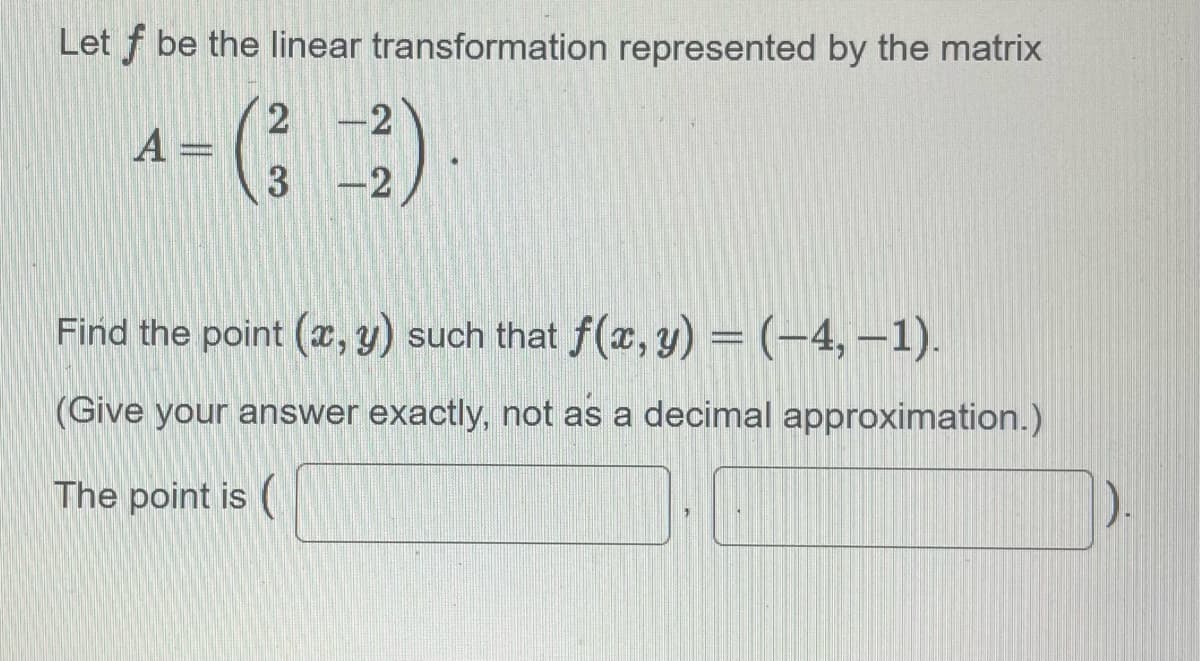 Let f be the linear transformation represented by the matrix
A =
4-(32)
Find the point (x, y) such that f(x, y) = (-4,-1).
(Give your answer exactly, not as a decimal approximation.)
The point is