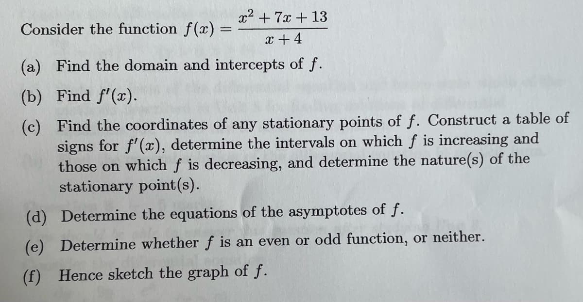 Consider the function f(x) =
x² + 7x + 13
x +4
(a) Find the domain and intercepts of f.
(b) Find f'(x).
(c) Find the coordinates of any stationary points of f. Construct a table of
signs for f'(x), determine the intervals on which f is increasing and
those on which f is decreasing, and determine the nature(s) of the
stationary point (s).
(d) Determine the equations of the asymptotes of f.
(e) Determine whether f is an even or odd function, or neither.
(f) Hence sketch the graph of ƒ.