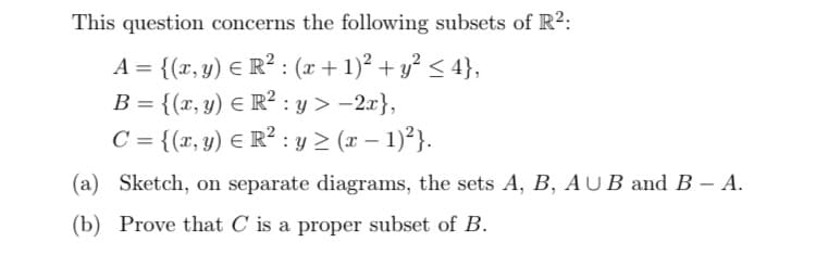 This question concerns the following subsets of R²:
A = {(x, y) = R² : (x + 1)² + y² ≤ 4},
B = {(x, y) = R² :y> -2x},
C = {(x, y) = R² : y ≥ (x − 1)²}.
(a)
Sketch, on separate diagrams, the sets A, B, AUB and B - A.
(b) Prove that C is a proper subset of B.