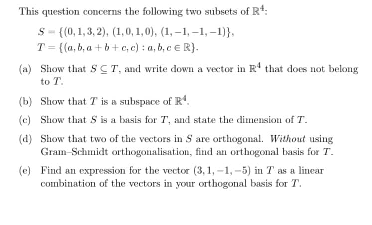 This question concerns the following two subsets of R4:
S = {(0, 1, 3, 2), (1, 0, 1, 0), (1,-1,-1, −1)},
T= {(a, b, a+b+c, c) : a, b, c = R}.
(a)
Show that SCT, and write down a vector in R4 that does not belong
to T.
(b) Show that T is a subspace of R4.
(c) Show that S is a basis for T, and state the dimension of T.
(d) Show that two of the vectors in S are orthogonal. Without using
Gram-Schmidt orthogonalisation, find an orthogonal basis for T.
(e) Find an expression for the vector (3, 1,-1,-5) in T as a linear
combination of the vectors in your orthogonal basis for T.