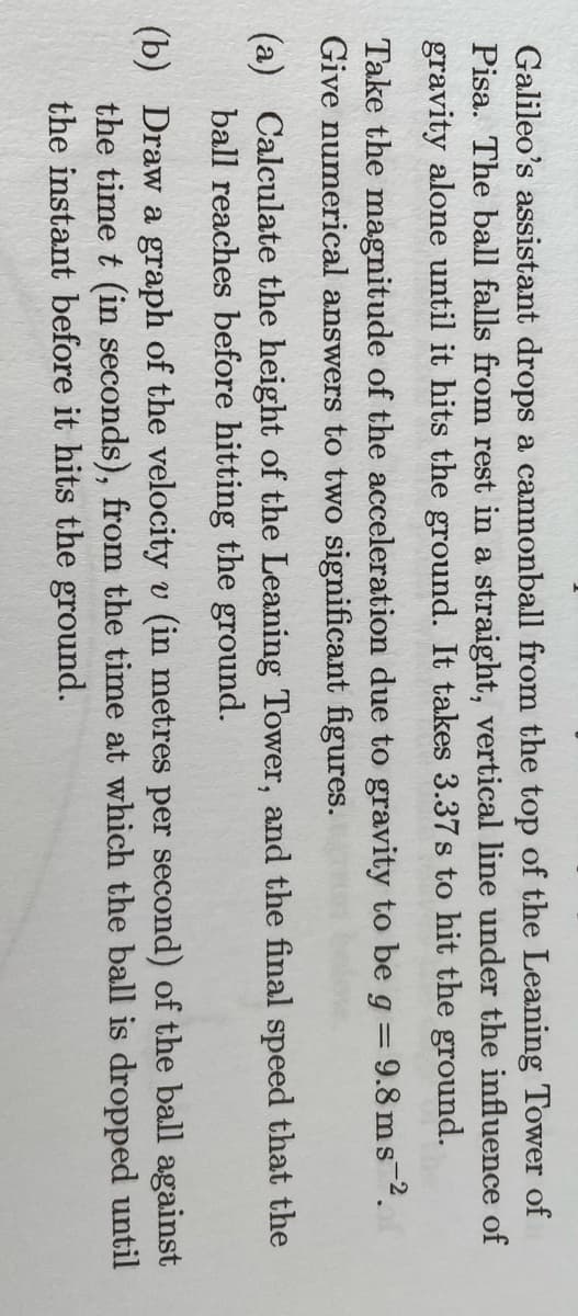 Galileo's assistant drops a cannonball from the top of the Leaning Tower of
Pisa. The ball falls from rest in a straight, vertical line under the influence of
gravity alone until it hits the ground. It takes 3.37s to hit the ground.
Take the magnitude of the acceleration due to gravity to be g = 9.8 ms 2.
Give numerical answers to two significant figures.
(a) Calculate the height of the Leaning Tower, and the final speed that the
ball reaches before hitting the ground.
(b) Draw a graph of the velocity v (in metres per second) of the ball against
the time t (in seconds), from the time at which the ball is dropped until
the instant before it hits the ground.