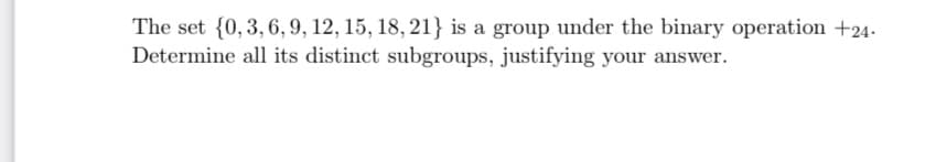 The set {0, 3, 6, 9, 12, 15, 18, 21} is a group under the binary operation +24.
Determine all its distinct subgroups, justifying your answer.