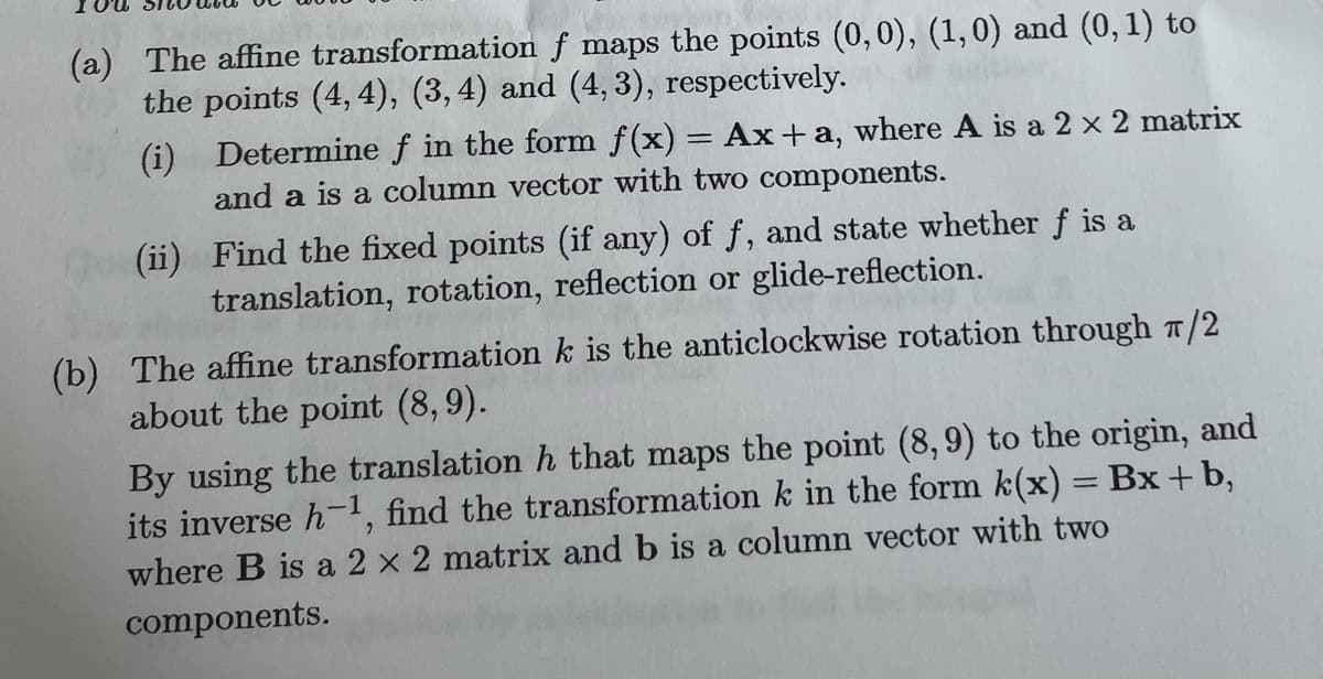 (a) The affine transformation f maps the points (0,0), (1,0) and (0, 1) to
the points (4,4), (3, 4) and (4,3), respectively.
(i)
Determine f in the form f(x) = Ax+a, where A is a 2 x 2 matrix
and a is a column vector with two components.
(ii)
Find the fixed points (if any) of f, and state whether f is a
translation, rotation, reflection or glide-reflection.
(b) The affine transformation k is the anticlockwise rotation through π/2
about the point (8,9).
By using the translation h that maps the point (8,9) to the origin, and
its inverse h-¹, find the transformation k in the form k(x) = Bx + b,
where B is a 2 x 2 matrix and b is a column vector with two
components.